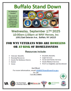 Buffalo Stand Down flyer. See event details for date, time, and location info. Pet Wellness Checks: pets must be registered before event. Please call 716.862.8885 to register your pet. Resources include: veterans' benefits, housing resources, onsite pet wellness checks, dental, vision, disability benefits, legal services, social and family services, onsite medical services, PACT Act elegibility and enrollment. For more info, email VABuffStandDown@va.gov or call 716.862.8885 . 