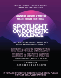 Spotlight on Domestic Violence flyer. Presented by ERIE COUNTY COALITION AGAINST FAMILY VIOLENCE. An event for survivors of domestic violence to share their stories. Survivor stories, basket raffle, 50/50, and light refreshments. Buff State Alumni and Visitor Center. See event page for details. If you're interested in sharing your story, please contact eccafv@eccafv.org